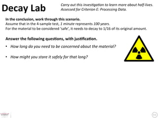 Decay	
  Lab	
                                           Carry	
  out	
  this	
  inves6ga6on	
  to	
  learn	
  more	
  about	
  half-­‐lives.	
  	
  
                                                         Assessed	
  for	
  Criterion	
  E:	
  Processing	
  Data.	
  	

 In	
  the	
  conclusion,	
  work	
  through	
  this	
  scenario.	
  	
  
 Assume	
  that	
  in	
  the	
  4-­‐sample	
  test,	
  1	
  minute	
  represents	
  100	
  years.	
  	
  
 For	
  the	
  material	
  to	
  be	
  considered	
  ‘safe’,	
  it	
  needs	
  to	
  decay	
  to	
  1/16	
  of	
  its	
  original	
  amount.	
  	
  
 	
  
 Answer	
  the	
  following	
  ques9ons,	
  with	
  jus9ﬁca9on.	
  	
  
 	
  

 •  How	
  long	
  do	
  you	
  need	
  to	
  be	
  concerned	
  about	
  the	
  material?	
  	
  
 	
  
 •  How	
  might	
  you	
  store	
  it	
  safely	
  for	
  that	
  long?	
  
 