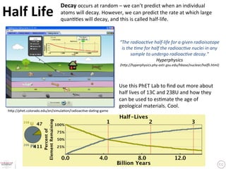 Decay	
  occurs	
  at	
  random	
  –	
  we	
  can’t	
  predict	
  when	
  an	
  individual	
  
Half	
  Life	
                    atoms	
  will	
  decay.	
  However,	
  we	
  can	
  predict	
  the	
  rate	
  at	
  which	
  large	
  
                                  quan??es	
  will	
  decay,	
  and	
  this	
  is	
  called	
  half-­‐life.	
  	



                                                                         “The	
  radioac6ve	
  half-­‐life	
  for	
  a	
  given	
  radioisotope	
  
                                                                          is	
  the	
  6me	
  for	
  half	
  the	
  radioac6ve	
  nuclei	
  in	
  any	
  
                                                                                  sample	
  to	
  undergo	
  radioac6ve	
  decay.”	
  
                                                                                                       Hyperphysics	
  
                                                                         (h=p://hyperphysics.phy-­‐astr.gsu.edu/hbase/nuclear/halﬂi.html)	




                                                                         Use	
  this	
  PhET	
  Lab	
  to	
  ﬁnd	
  out	
  more	
  about	
  
                                                                         half	
  lives	
  of	
  13C	
  and	
  238U	
  and	
  how	
  they	
  
                                                                         can	
  be	
  used	
  to	
  es?mate	
  the	
  age	
  of	
  
                                                                         geological	
  materials.	
  Cool.	
  	
 h3p://phet.colorado.edu/en/simula?on/radioac?ve-­‐da?ng-­‐game	
 