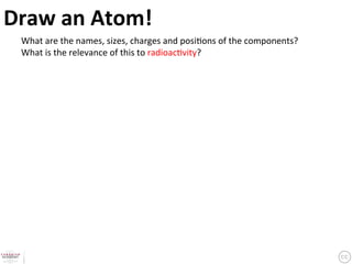 Draw	
  an	
  Atom!	
  What	
  are	
  the	
  names,	
  sizes,	
  charges	
  and	
  posi?ons	
  of	
  the	
  components?	
  
  What	
  is	
  the	
  relevance	
  of	
  this	
  to	
  radioac?vity?	
  
 
