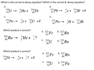 Which	
  is	
  the	
  correct	
  α	
  decay	
  equa?on?	
  Which	
  is	
  the	
  correct	
  β-­‐	
  decay	
  equa?on?	
    A.	
  	
                                                           B.	
  	
      238                  4             234                            214                        0        214
          92   U!          2   He +       90  Th                         82       Pb !            +1   e+    83   Bi +!
    C.	
  	
                                                           D.	
  	
       234                  0          234                                 214                     1          213
        91     Pa !        "1   e+      92 U +!                             84    Po ! H +         1           83   Bi

   Which	
  product	
  is	
  correct?	
                 A.	
  	
222                B.	
  	
                                                                                          222
                                                                 87   Fr                    86   Rn
    226                    4                 ?
     88        Ra !        2    He +         ?   ?      C.	
  	
 225                      223
                                                                                   D.	
  	
                                                                  80  U                     86   Rn

   Which	
  product	
  is	
  correct?	
                                                         A.	
  	
222                B.	
  	
                                                                                           222
  234                  0          ?                               87   Fr                    86   Rn
   90   Th !          "1   e+     ?   ? +!
                                                         C.	
  	
 238                     234
                                                                                    D.	
  	
                                                                   92  U                     91   Pa
 
