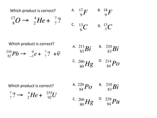 Which	
  product	
  is	
  correct?	
        A.	
  	
 17         B.	
  	
18
                                                        9   F              9   F
   17               4                 ?
    8 O!            2   He +          ?   ?   C.	
  	
 13         D.	
  	
13
                                                        C
                                                        6                  C
                                                                           7


 Which	
  product	
  is	
  correct?	
                                               A.	
  	
211         B.	
  	
 210
210                 0       ?                           83   Bi              83    Bi
 82   Pb !         "1   e + ? +!
                            ?
                                               C.	
  	
206         D.	
  	
 214
                                                        80   Hg              84   Po


 Which	
  product	
  is	
  correct?	
          A.	
  	
                                                      220          B.	
  	
 210
                                                        84   Po              83    Bi
  ?            4                235
  ?   ?!       2   He +           U
                                 92            C.	
  	
206         D.	
  	
 239
                                                        80   Hg              94   Pu
 