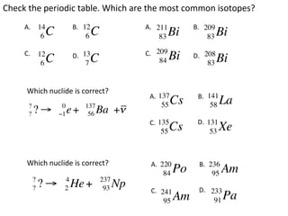 Check	
  the	
  periodic	
  table.	
  Which	
  are	
  the	
  most	
  common	
  isotopes?	
       A.	
  	
 14            B.	
  	
12                  A.	
  	
211           B.	
  	
209
                 6   C                 6   C                       83    Bi              83   Bi
       C.	
  	
 12                                        C.	
  	
 209
                 6   C        D.	
  	
13
                                       C
                                       7                            84   Bi     D.	
  	
208
                                                                                         83   Bi

        Which	
  nuclide	
  is	
  correct?	
                                                            A.	
  	
                                                                   137            B.	
  	
                                                                                         141
         ?                0          137                             55   Cs               58   La
         ?   ?!          "1   e+      56   Ba +!
                                                            C.	
  	
                                                                   135            D.	
  	
                                                                                         131
                                                                     55  Cs                53   Xe

        Which	
  nuclide	
  is	
  correct?	
                 A.	
  	
                                                                    220           B.	
  	
236
                                                                      84   Po              95   Am
             ?            4                    237
             ?   ?!       2   He +              93   Np      C.	
  	
241          D.	
  	
 233
                                                                      95   Am               91   Pa
 