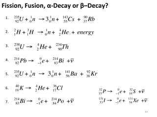 Fission,	
  Fusion,	
  α-­‐Decay	
  or	
  β–Decay?	
 1.	
  	
     235
 	
            92  U + 01n ! 3 01n +               143
                                                     Cs +
                                                    55
                                                                 90
                                                                 37   Rb
 	
  
              2
 2.	
  	
  
              1   H + 1 H ! 01n +
                      3                        4
                                               2   He + energy
 	
  
 	
  
 3.	
  	
     238          4               234
 	
            92   U!     2   He +         90     Th
 	
  
 4.	
  	
     214               0        214
               82   Pb !       "1   e+    83   Bi +!
 	
  
 	
  
              235
 5.	
  	
  
               92  U + 01n ! 3 01n +                141
                                                     56   Ba +    92
                                                                  36   Kr
 	
  
 	
  
              40           4             36
 6.	
  	
  
              19    K!     2   He +      17   Cl                            32          0        32
 	
                                                                         15   P!    "1   e+   16    S +!
 	
           214           0            214                                131         0        131
 7.	
  	
      83   Bi !   "1   e+        84   Po +!                         53   I!   "1   e+    54   Xe +!
                                                                                                              43	
  
 