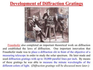 Fraunhofer also completed an important theoretical work on diffraction
and established the laws of diffraction. One important innovation that
Fraunhofer made was to place a diffraction slit in front of the objective of a
measuring telescope in order to study the solar spectrum. He later made and
used diffraction gratings with up to 10,000 parallel lines per inch. By means
of these gratings he was able to measure the minute wavelengths of the
different colors of light. (Diffraction gratings will be discussed more later.)
Development of Diffraction Gratings
 