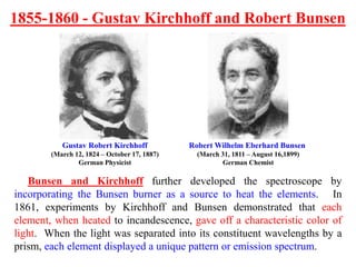 Gustav Robert Kirchhoff
(March 12, 1824 – October 17, 1887)
German Physicist
Robert Wilhelm Eberhard Bunsen
(March 31, 1811 – August 16,1899)
German Chemist
Bunsen and Kirchhoff further developed the spectroscope by
incorporating the Bunsen burner as a source to heat the elements. In
1861, experiments by Kirchhoff and Bunsen demonstrated that each
element, when heated to incandescence, gave off a characteristic color of
light. When the light was separated into its constituent wavelengths by a
prism, each element displayed a unique pattern or emission spectrum.
1855-1860 - Gustav Kirchhoff and Robert Bunsen
 