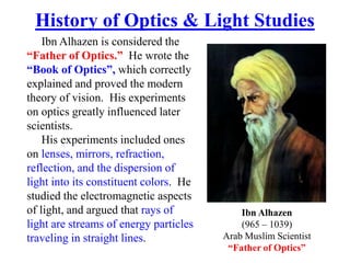 Ibn Alhazen is considered the
“Father of Optics.” He wrote the
“Book of Optics”, which correctly
explained and proved the modern
theory of vision. His experiments
on optics greatly influenced later
scientists.
His experiments included ones
on lenses, mirrors, refraction,
reflection, and the dispersion of
light into its constituent colors. He
studied the electromagnetic aspects
of light, and argued that rays of
light are streams of energy particles
traveling in straight lines.
History of Optics & Light Studies
Ibn Alhazen
(965 – 1039)
Arab Muslim Scientist
“Father of Optics”
 