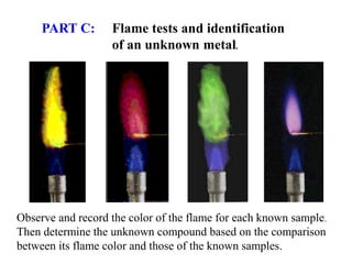 PART C: Flame tests and identification
of an unknown metal.
Observe and record the color of the flame for each known sample.
Then determine the unknown compound based on the comparison
between its flame color and those of the known samples.
 