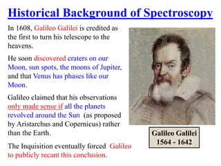 In 1608, Galileo Galilei is credited as
the first to turn his telescope to the
heavens.
He soon discovered craters on our
Moon, sun spots, the moons of Jupiter,
and that Venus has phases like our
Moon.
Galileo claimed that his observations
only made sense if all the planets
revolved around the Sun (as proposed
by Aristarchus and Copernicus) rather
than the Earth. Galileo Galilei
1564 - 1642
Historical Background of Spectroscopy
The Inquisition eventually forced Galileo
to publicly recant this conclusion.
 