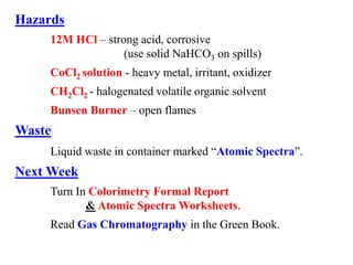Hazards
12M HCl – strong acid, corrosive
(use solid NaHCO3 on spills)
CoCl2 solution - heavy metal, irritant, oxidizer
CH2Cl2 - halogenated volatile organic solvent
Bunsen Burner – open flames
Waste
Liquid waste in container marked “Atomic Spectra”.
Next Week
Turn In Colorimetry Formal Report
& Atomic Spectra Worksheets.
Read Gas Chromatography in the Green Book.
 
