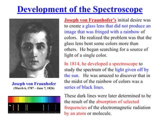 Joseph von Fraunhofer’s initial desire was
to create a glass lens that did not produce an
image that was fringed with a rainbow of
colors. He realized the problem was that the
glass lens bent some colors more than
others. He began searching for a source of
light of a single color.
In 1814, he developed a spectroscope to
study the spectrum of the light given off by
the sun. He was amazed to discover that in
the midst of the rainbow of colors was a
series of black lines.
These dark lines were later determined to be
the result of the absorption of selected
frequencies of the electromagnetic radiation
by an atom or molecule.
Development of the Spectroscope
Joseph von Fraunhofer
(March 6, 1787 – June 7, 1826)
 