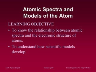 CLIL Physics/English Daniela Aprile Liceo Linguistico “G. Verga” ModicaCLIL Physics/English Daniela Aprile Liceo Linguistico “G. Verga” Modica
Atomic Spectra and
Models of the Atom
LEARNING OBJECTIVE
• To know the relationship between atomic
spectra and the electronic structure of
atoms.
• To understand how scientific models
develop.
 