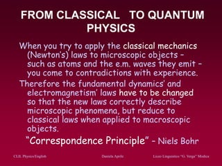 CLIL Physics/English Daniela Aprile Liceo Linguistico “G. Verga” ModicaCLIL Physics/English Daniela Aprile Liceo Linguistico “G. Verga” Modica
FROM CLASSICAL TO QUANTUM
PHYSICS
When you try to apply the classical mechanics
(Newton’s) laws to microscopic objects –
such as atoms and the e.m. waves they emit –
you come to contradictions with experience.
Therefore the fundamental dynamics’ and
electromagnetism’ laws have to be changed
so that the new laws correctly describe
microscopic phenomena, but reduce to
classical laws when applied to macroscopic
objects.
“Correspondence Principle” – Niels Bohr
 
