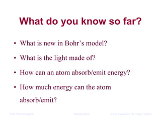 CLIL Physics/English Daniela Aprile Liceo Linguistico “G. Verga” Modica
What do you know so far?
• What is new in Bohr’s model?
• What is the light made of?
• How can an atom absorb/emit energy?
• How much energy can the atom
absorb/emit?
 