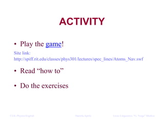 CLIL Physics/English Daniela Aprile Liceo Linguistico “G. Verga” ModicaCLIL Physics/English Daniela Aprile Liceo Linguistico “G. Verga” Modica
ACTIVITY
• Play the game!
Site link:
http://spiff.rit.edu/classes/phys301/lectures/spec_lines/Atoms_Nav.swf
• Read “how to”
• Do the exercises
 