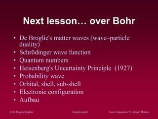 CLIL Physics/English Daniela Aprile Liceo Linguistico “G. Verga” ModicaCLIL Physics/English Daniela Aprile Liceo Linguistico “G. Verga” Modica
Next lesson… over Bohr
• De Broglie's matter waves (wave–particle
duality)
• Schrödinger wave function
• Quantum numbers
• Heisenberg's Uncertainty Principle (1927)
• Probability wave
• Orbital, shell, sub-shell
• Electronic configuration
• Aufbau
 
