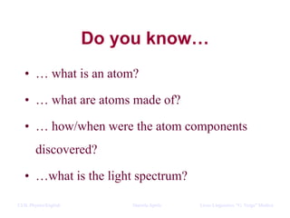 CLIL Physics/English Daniela Aprile Liceo Linguistico “G. Verga” ModicaCLIL Physics/English Daniela Aprile Liceo Linguistico “G. Verga” Modica
Do you know…
• … what is an atom?
• … what are atoms made of?
• … how/when were the atom components
discovered?
• …what is the light spectrum?
 