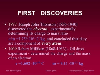 CLIL Physics/English Daniela Aprile Liceo Linguistico “G. Verga” ModicaCLIL Physics/English Daniela Aprile Liceo Linguistico “G. Verga” Modica
FIRST DISCOVERIES
• 1897 Joseph John Thomson (1856-1940)
discovered the electron, experimentally
determining its charge to mass ratio
e/m =1.7591011 C/kg and concluded that they
are a component of every atom.
• 1909 Robert Millikan (1868-1953) - Oil drop
experiment - determined the charge and the mass
of an electron.
e =1.602 10-19 C m = 9.11 10-31 kg
 