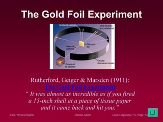 CLIL Physics/English Daniela Aprile Liceo Linguistico “G. Verga” Modica
The Gold Foil Experiment
Rutherford, Geiger & Marsden (1911):
The Gold Foil Experiment
“ It was almost as incredible as if you fired
a 15-inch shell at a piece of tissue paper
and it came back and hit you.”
 