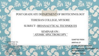 POST GRADUATE DEPARTMENT OF BIOTECHNOLOGY
TERESIAN COLLEGE, MYSORE
SUBJECT : BIOANALYTICALTECHNIQUES
SEMINAR ON :
‘ATOMIC SPECTROSCOPY’
SUMITTED TO :
WILFRED A
ASSISTANT PROFESSOR
POST GRADUATE,
DEPARTMENT OF
BIOTECHNOLOGY
TERESIAN COLLEGE
SUMITTED FROM :
ARPITHA CP
1ST MSC (BIOTECHNOLOGY)
POST GRADUATE, DEPARTMENT OF
BIOTECHNOLOGY
TERESIAN COLLEGE
 