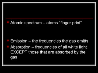    Atomic spectrum – atoms “finger print”



   Emission – the frequencies the gas emitts
   Absorption – frequencies of all white light
    EXCEPT those that are absorbed by the
    gas
 