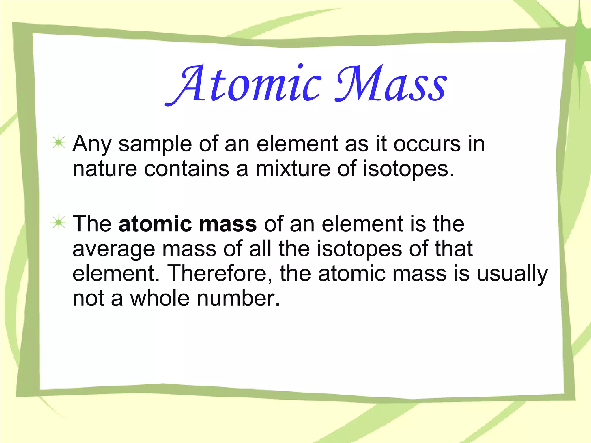 Atomic Mass Any sample of an element as it occurs in nature contains a mixture of isotopes. The  atomic mass  of an element is the average mass of all the isotopes of that element. Therefore, the atomic mass is usually not a whole number. 