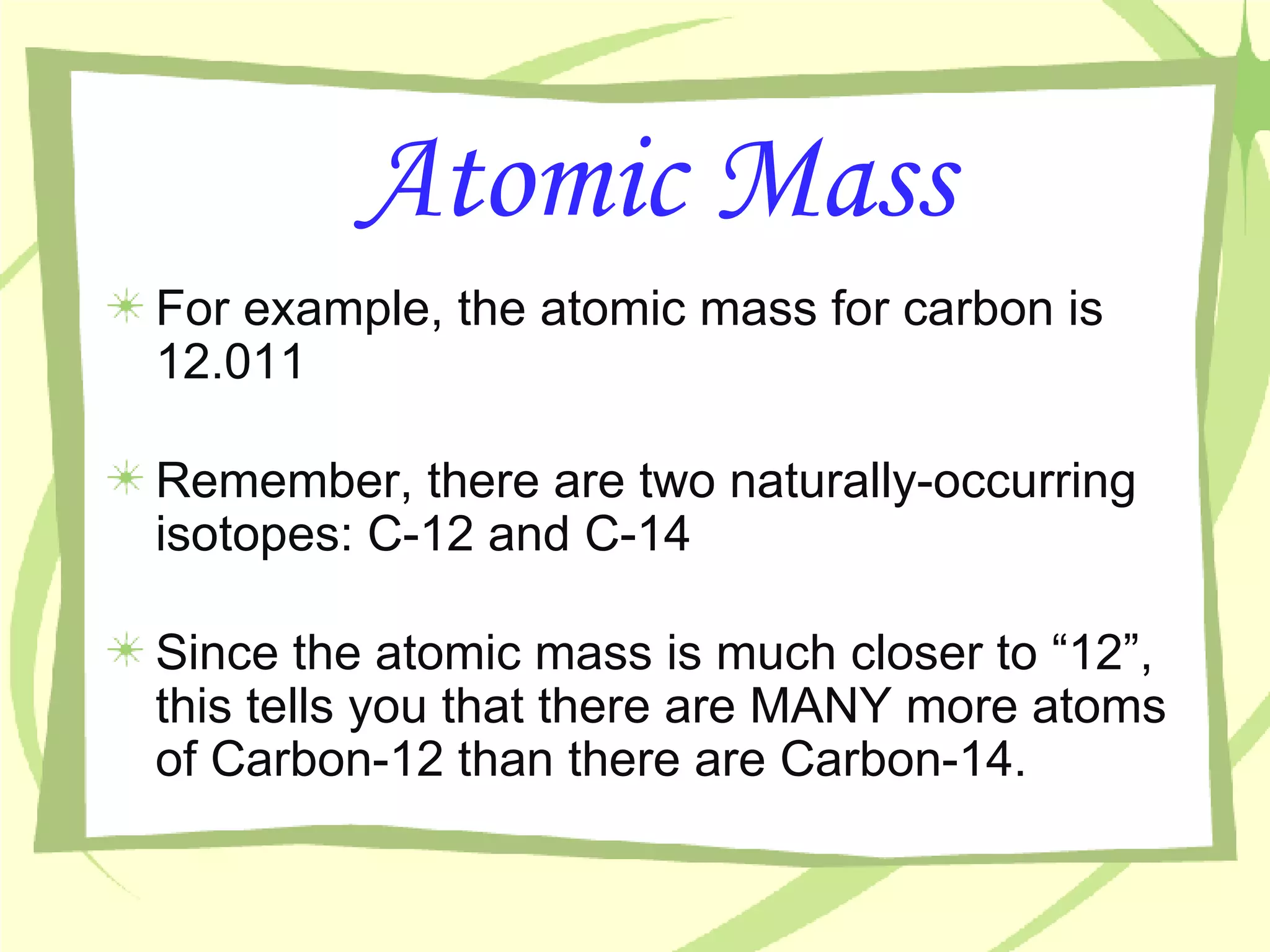 Atomic Mass For example, the atomic mass for carbon is 12.011 Remember, there are two naturally-occurring isotopes: C-12 and C-14 Since the atomic mass is much closer to “12”, this tells you that there are MANY more atoms of Carbon-12 than there are Carbon-14. 