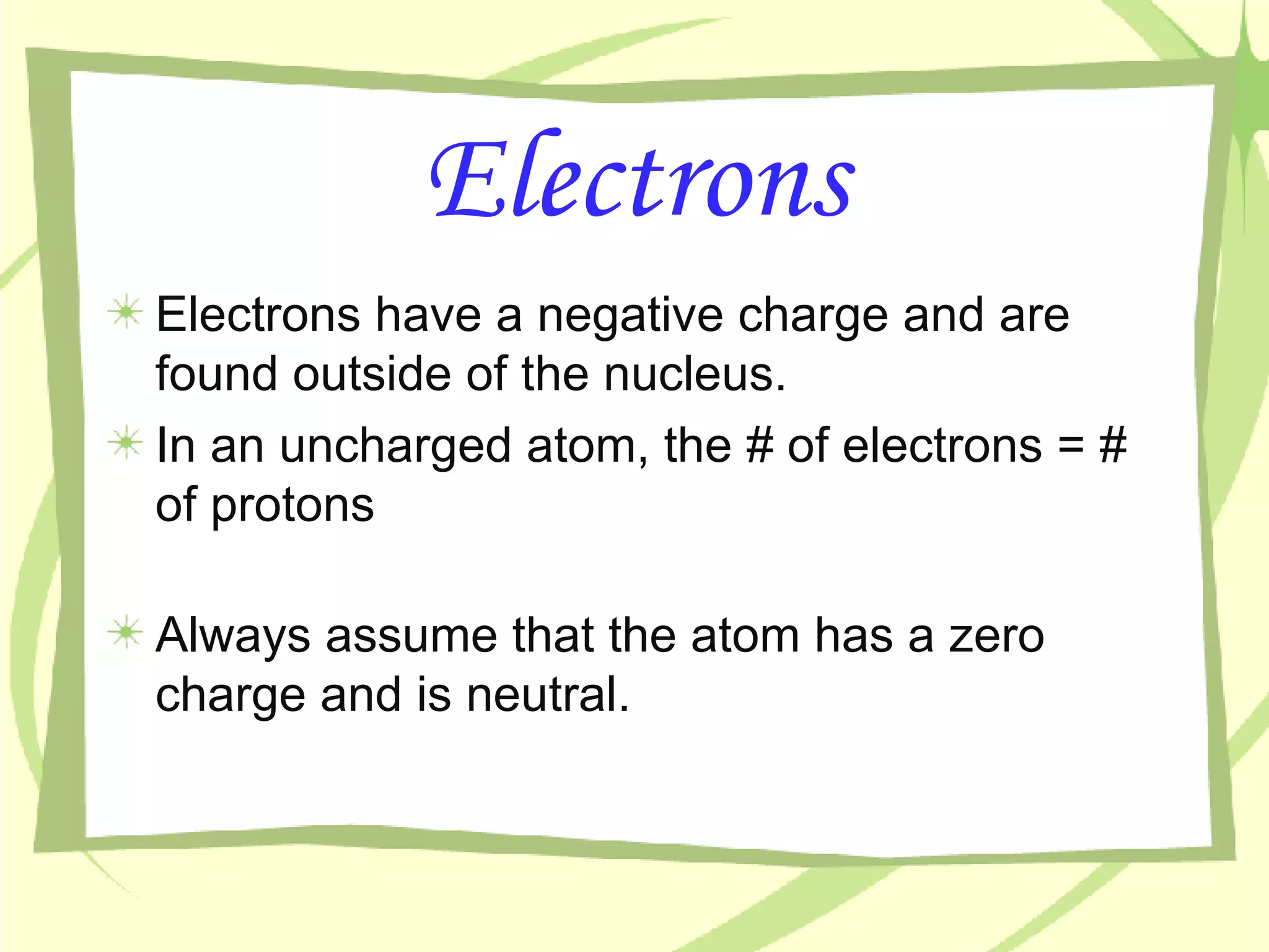 Electrons Electrons have a negative charge and are found outside of the nucleus. In an uncharged atom, the # of electrons = # of protons Always assume that the atom has a zero charge and is neutral. 