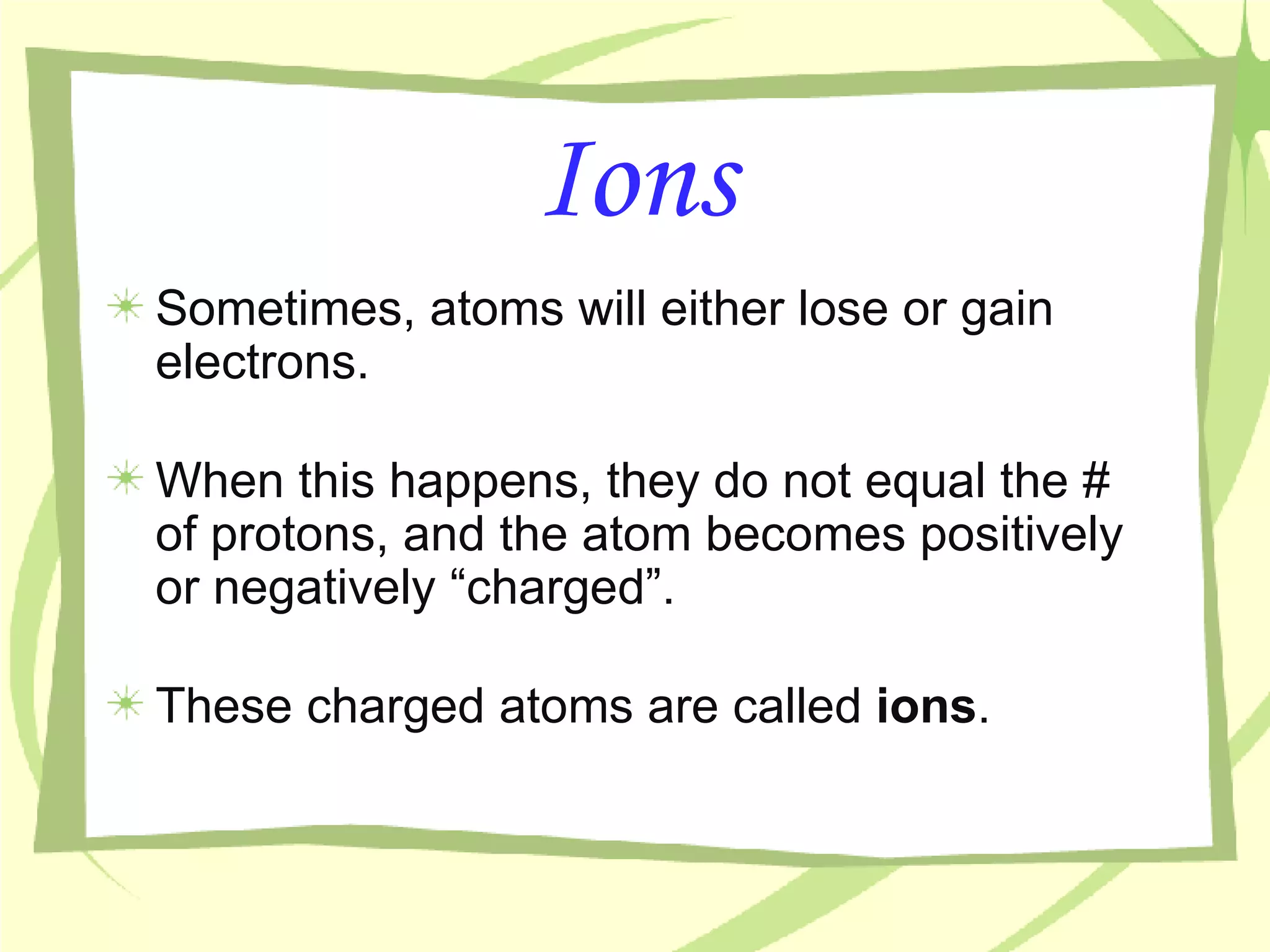Ions Sometimes, atoms will either lose or gain electrons. When this happens, they do not equal the # of protons, and the atom becomes positively or negatively “charged”.  These charged atoms are called  ions . 