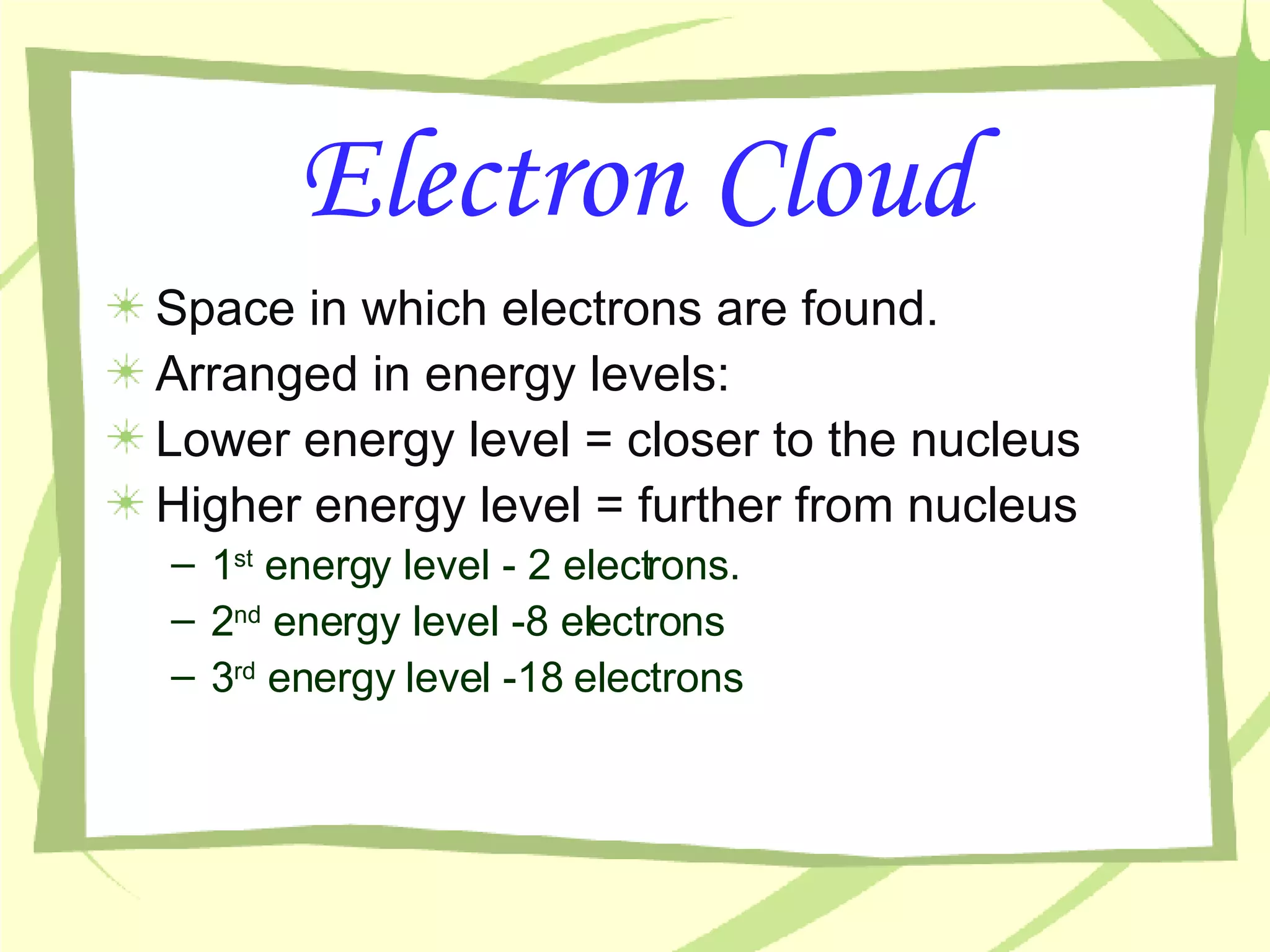 Electron Cloud Space in which electrons are found. Arranged in energy levels: Lower energy level = closer to the nucleus Higher energy level = further from nucleus 1 st  energy level - 2 electrons. 2 nd  energy level -8 electrons 3 rd  energy level -18 electrons 