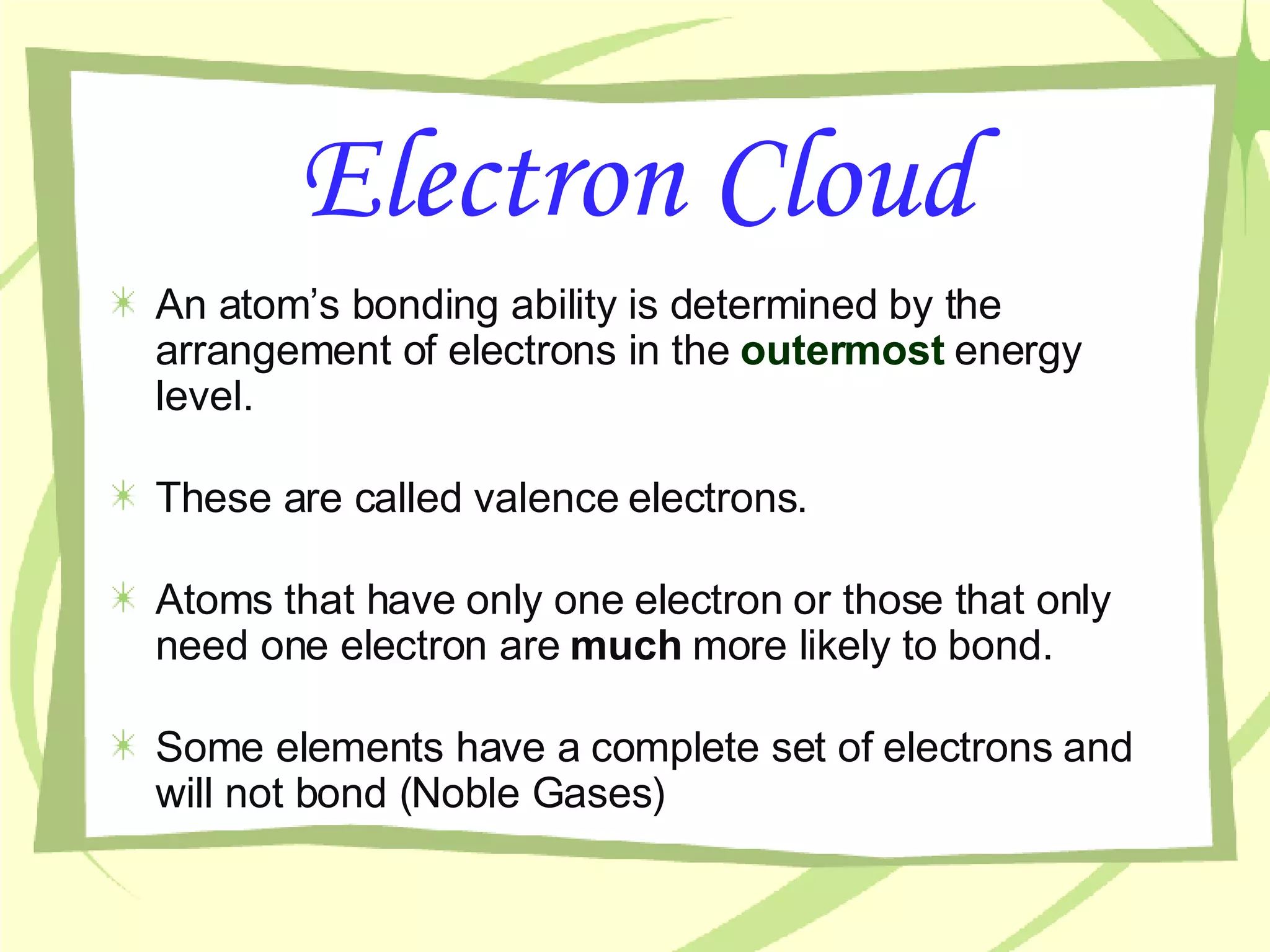 Electron Cloud An atom’s bonding ability is determined by the arrangement of electrons in the  outermost   energy level. These are called valence electrons. Atoms that have only one electron or those that only need one electron are  much  more likely to bond. Some elements have a complete set of electrons and will not bond (Noble Gases)  