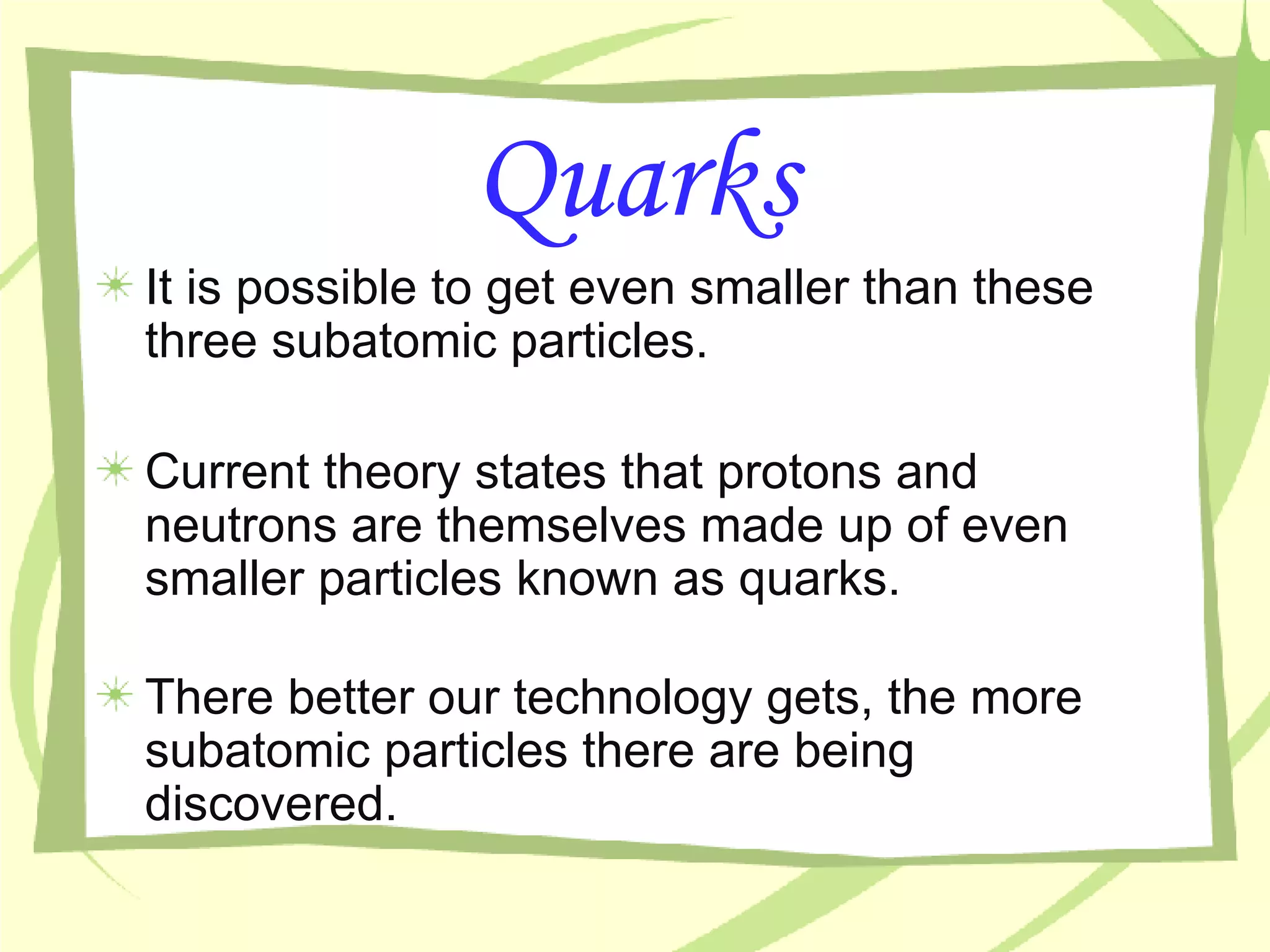 Quarks It is possible to get even smaller than these three subatomic particles. Current theory states that protons and neutrons are themselves made up of even smaller particles known as quarks. There better our technology gets, the more subatomic particles there are being discovered. 