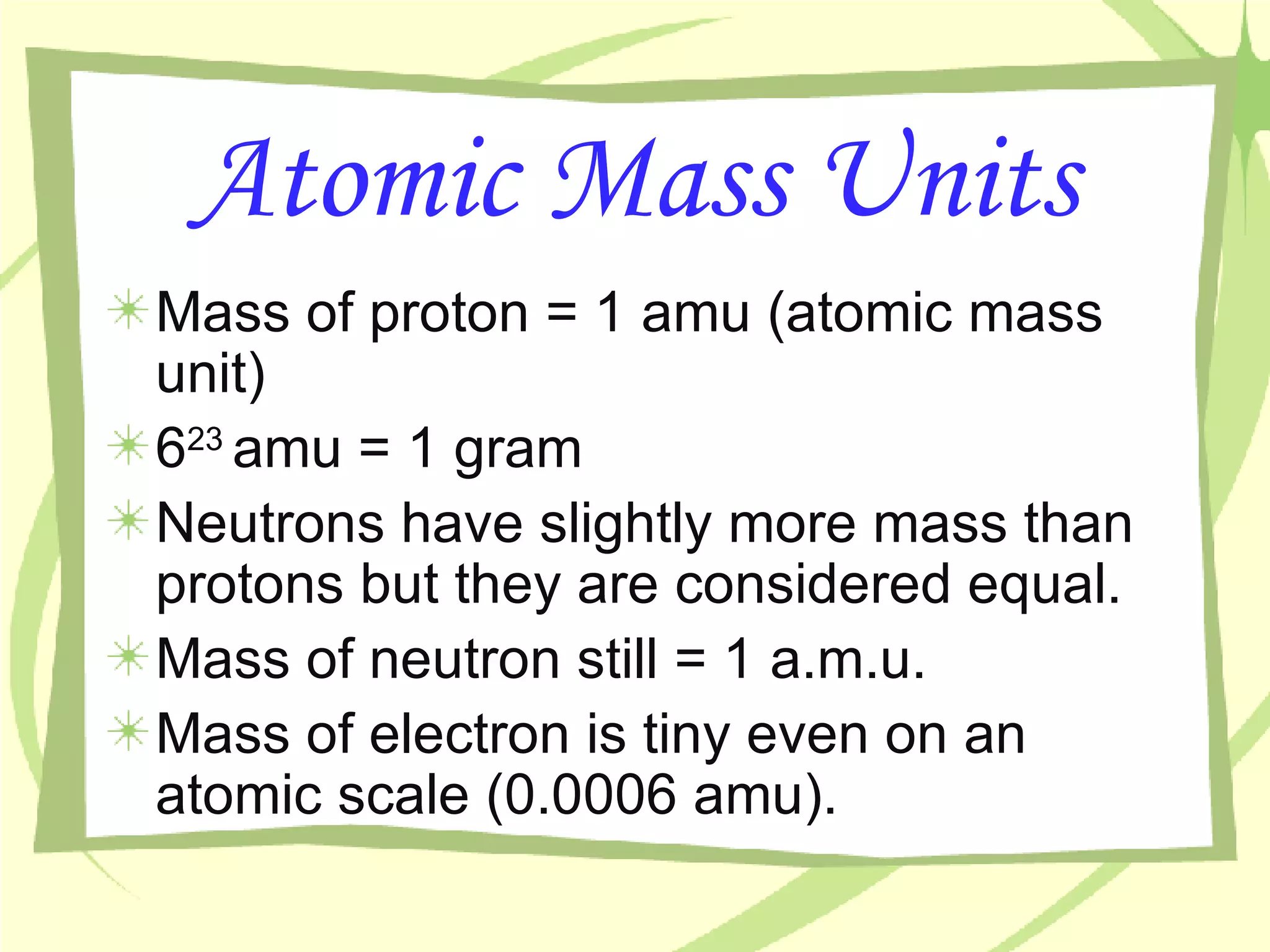 Atomic Mass Units Mass of proton = 1 amu (atomic mass unit)  6 23  amu = 1 gram Neutrons have slightly more mass than protons but they are considered equal. Mass of neutron still = 1 a.m.u. Mass of electron is tiny even on an atomic scale (0.0006 amu). 