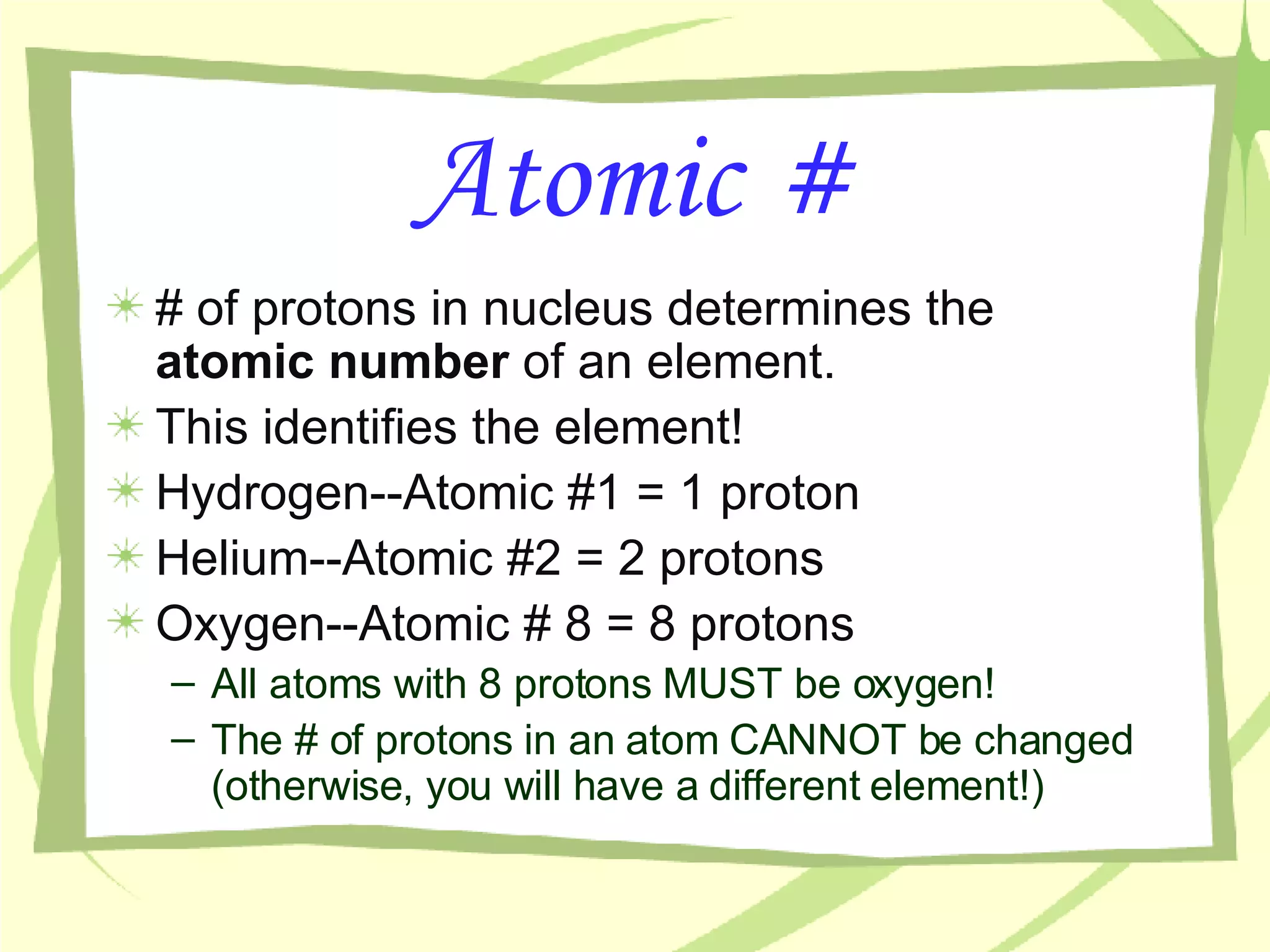 Atomic # # of protons in nucleus determines the  atomic number  of an element. This identifies the element! Hydrogen--Atomic #1 = 1 proton Helium--Atomic #2 = 2 protons Oxygen--Atomic # 8 = 8 protons All atoms with 8 protons MUST be oxygen! The # of protons in an atom CANNOT be changed (otherwise, you will have a different element!) 