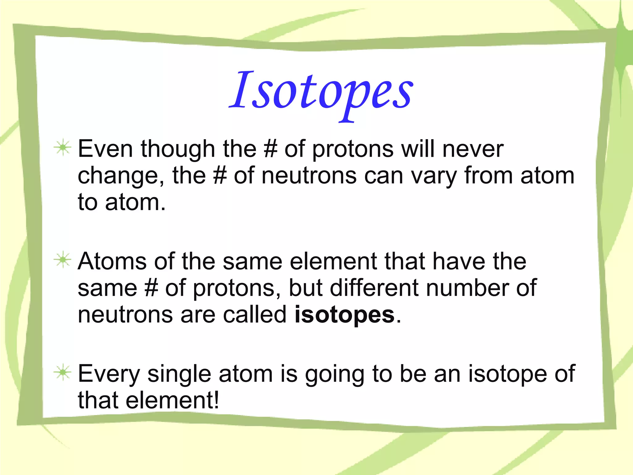 Isotopes Even though the # of protons will never change, the # of neutrons can vary from atom to atom. Atoms of the same element that have the same # of protons, but different number of neutrons are called  isotopes . Every single atom is going to be an isotope of that element! 