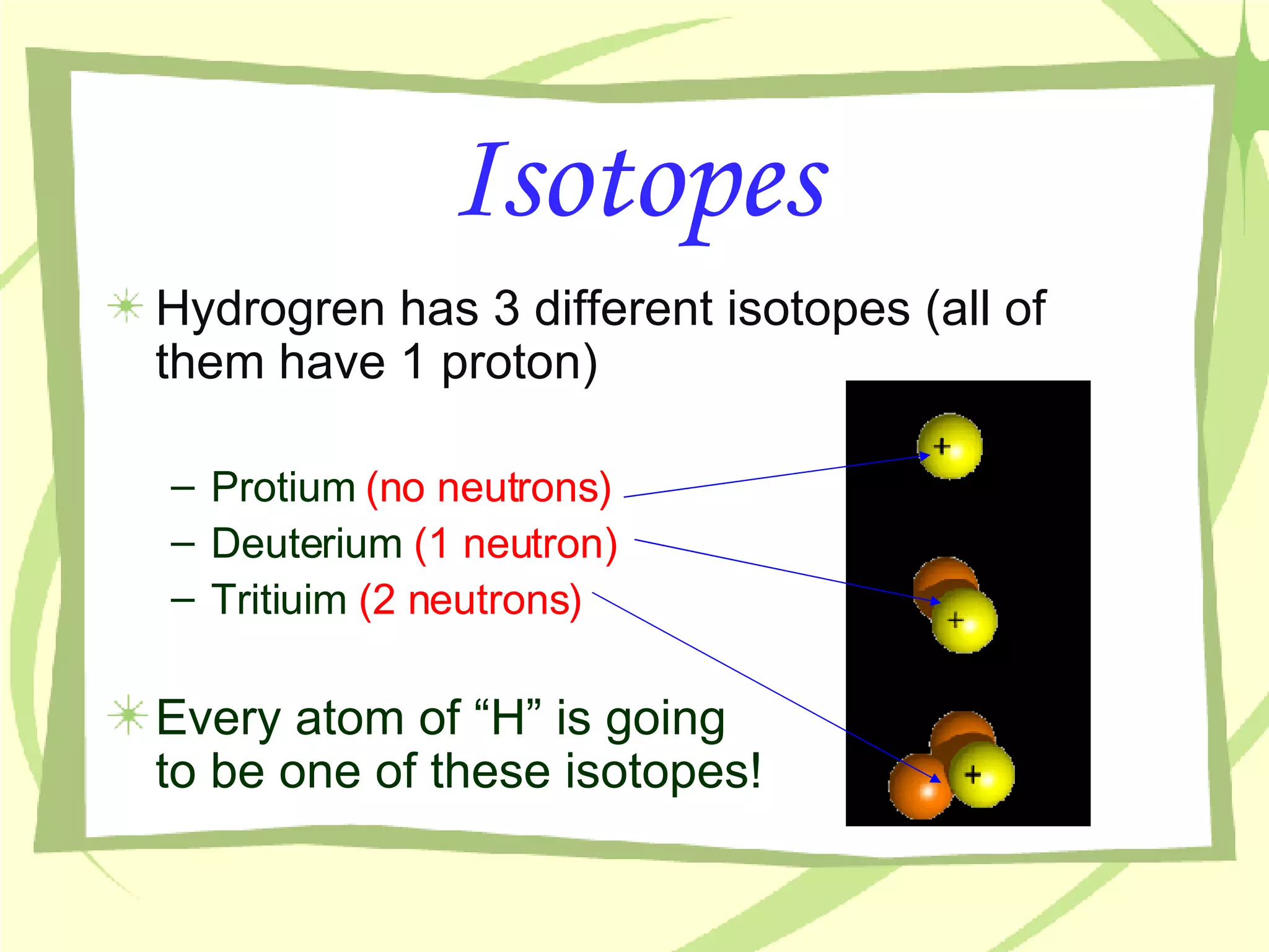 Isotopes Hydrogren has 3 different isotopes (all of them have 1 proton) Protium  (no neutrons) Deuterium  (1 neutron) Tritiuim  (2 neutrons) Every atom of “H” is going  to be one of these isotopes! 
