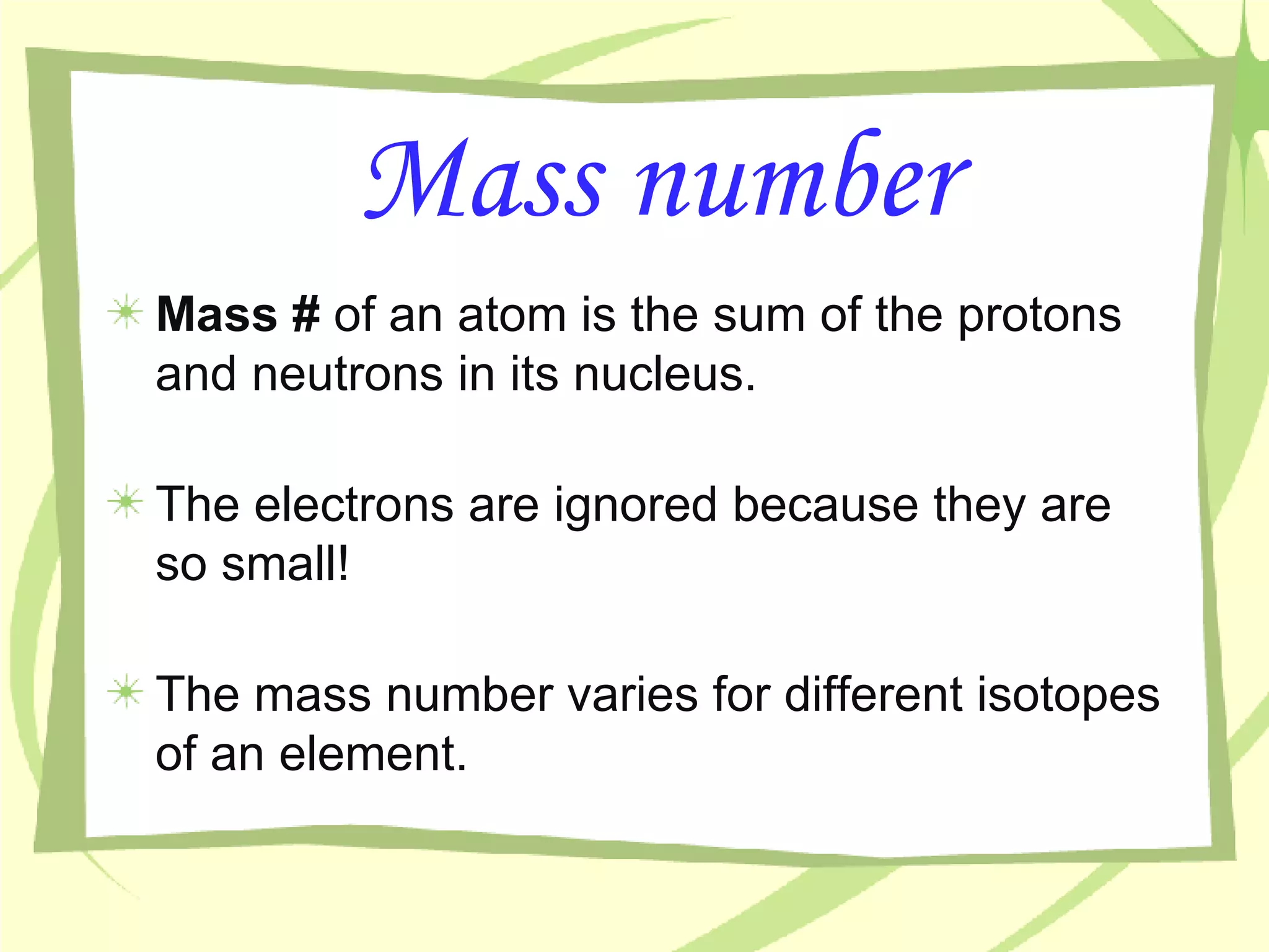 Mass number Mass #  of an atom is the sum of the protons and neutrons in its nucleus. The electrons are ignored because they are so small! The mass number varies for different isotopes of an element. 