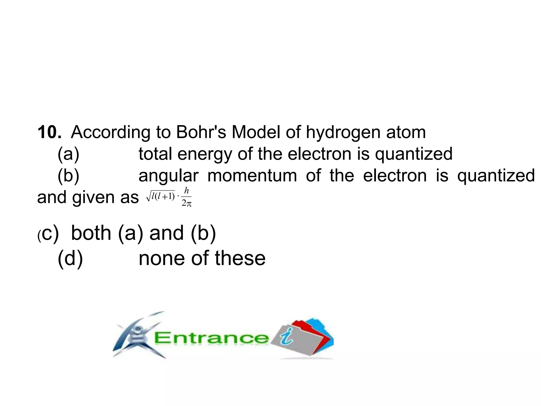 10. According to Bohr's Model of hydrogen atom
(a) total energy of the electron is quantized
(b) angular momentum of the electron is quantized
and given as 2
·)1(
h
ll
(c) both (a) and (b)
(d) none of these
 