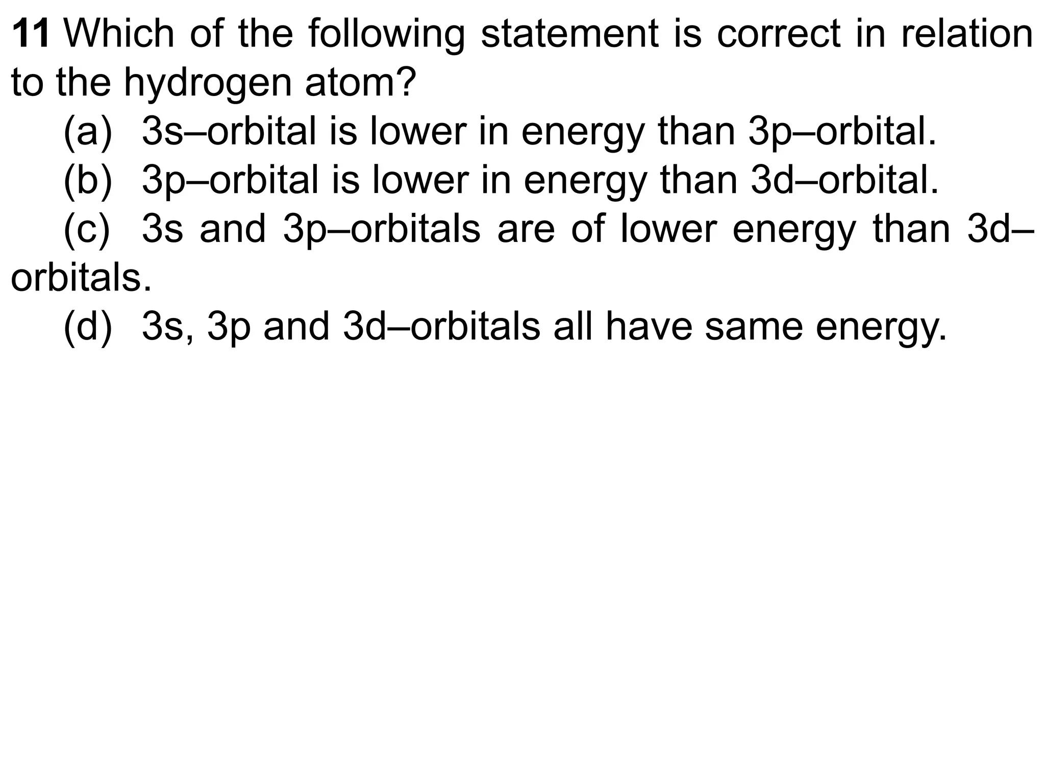 11 Which of the following statement is correct in relation
to the hydrogen atom?
(a) 3s–orbital is lower in energy than 3p–orbital.
(b) 3p–orbital is lower in energy than 3d–orbital.
(c) 3s and 3p–orbitals are of lower energy than 3d–
orbitals.
(d) 3s, 3p and 3d–orbitals all have same energy.
 