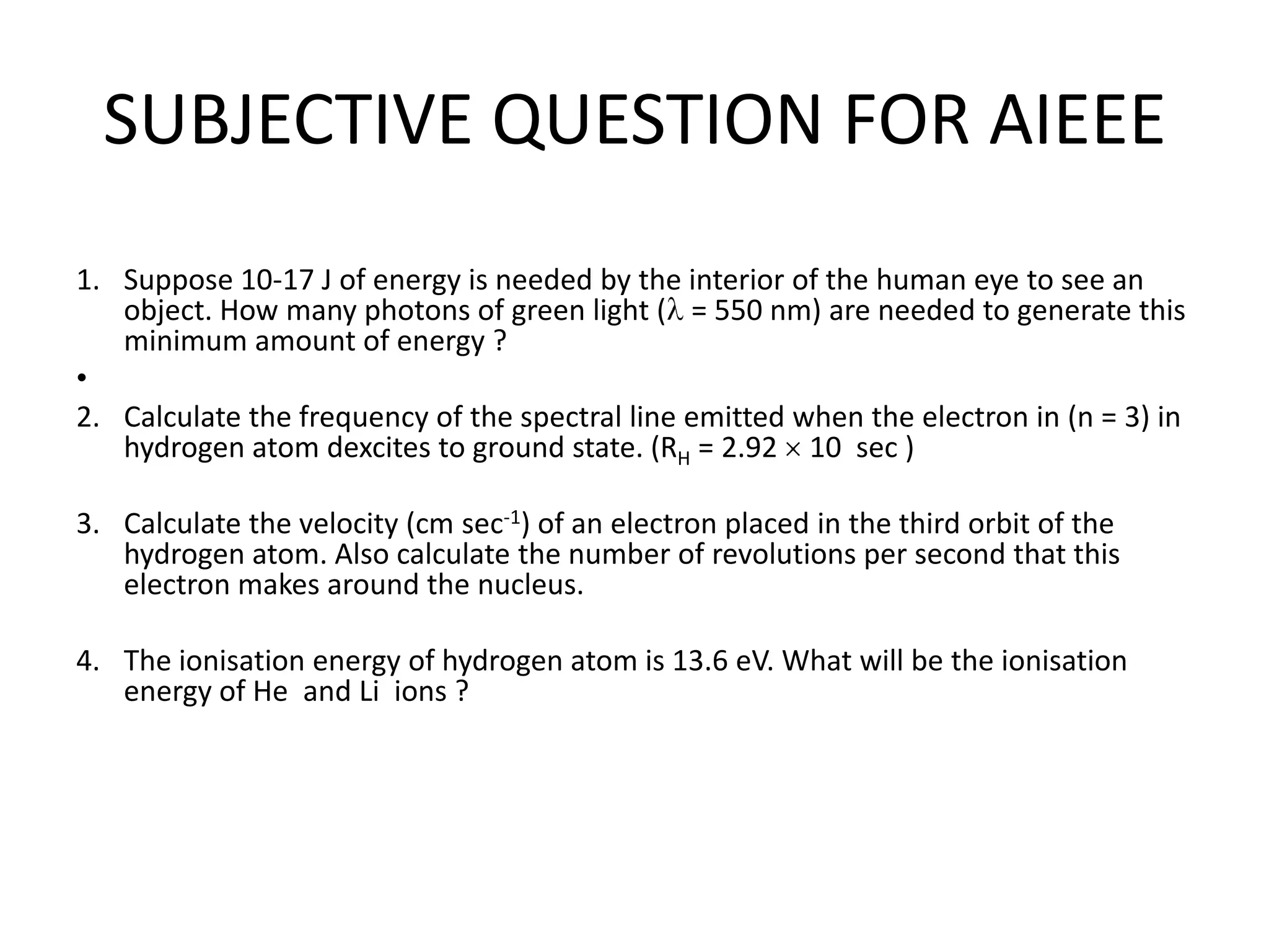 SUBJECTIVE QUESTION FOR AIEEE
1. Suppose 10-17 J of energy is needed by the interior of the human eye to see an
object. How many photons of green light ( = 550 nm) are needed to generate this
minimum amount of energy ?
•
2. Calculate the frequency of the spectral line emitted when the electron in (n = 3) in
hydrogen atom dexcites to ground state. (RH = 2.92 10 sec )
3. Calculate the velocity (cm sec-1) of an electron placed in the third orbit of the
hydrogen atom. Also calculate the number of revolutions per second that this
electron makes around the nucleus.
4. The ionisation energy of hydrogen atom is 13.6 eV. What will be the ionisation
energy of He and Li ions ?
 