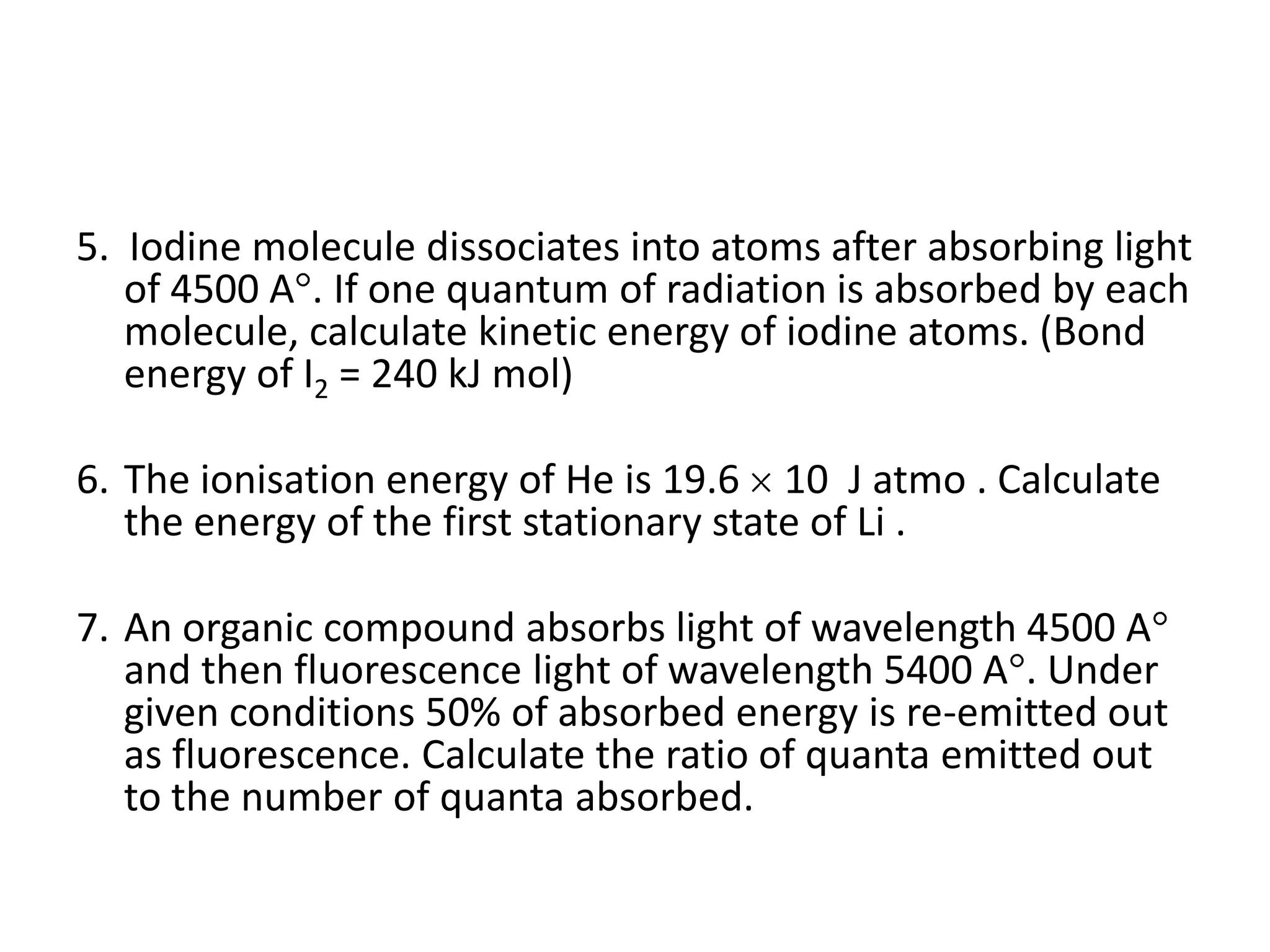 5. Iodine molecule dissociates into atoms after absorbing light
of 4500 A . If one quantum of radiation is absorbed by each
molecule, calculate kinetic energy of iodine atoms. (Bond
energy of I2 = 240 kJ mol)
6. The ionisation energy of He is 19.6 10 J atmo . Calculate
the energy of the first stationary state of Li .
7. An organic compound absorbs light of wavelength 4500 A
and then fluorescence light of wavelength 5400 A . Under
given conditions 50% of absorbed energy is re-emitted out
as fluorescence. Calculate the ratio of quanta emitted out
to the number of quanta absorbed.
 