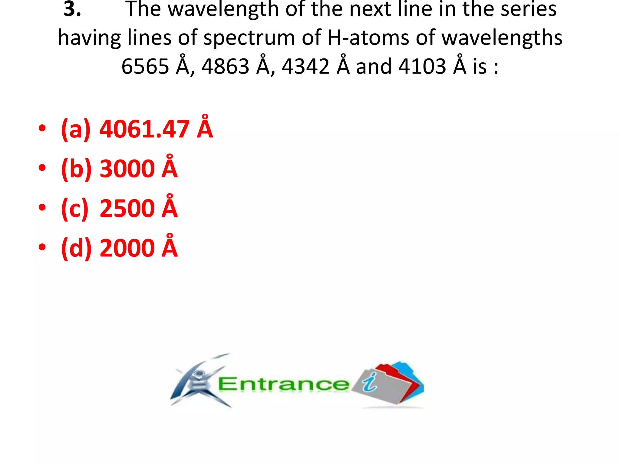 3. The wavelength of the next line in the series
having lines of spectrum of H-atoms of wavelengths
6565 Å, 4863 Å, 4342 Å and 4103 Å is :
• (a) 4061.47 Å
• (b) 3000 Å
• (c) 2500 Å
• (d) 2000 Å
 