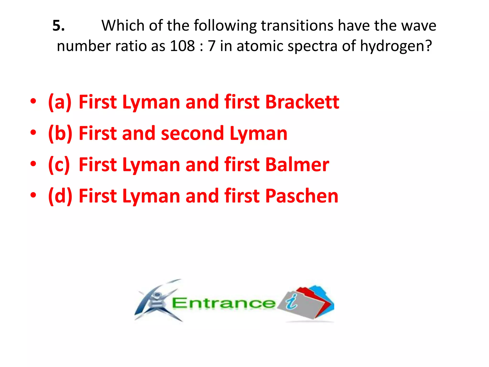 5. Which of the following transitions have the wave
number ratio as 108 : 7 in atomic spectra of hydrogen?
• (a) First Lyman and first Brackett
• (b) First and second Lyman
• (c) First Lyman and first Balmer
• (d) First Lyman and first Paschen
 