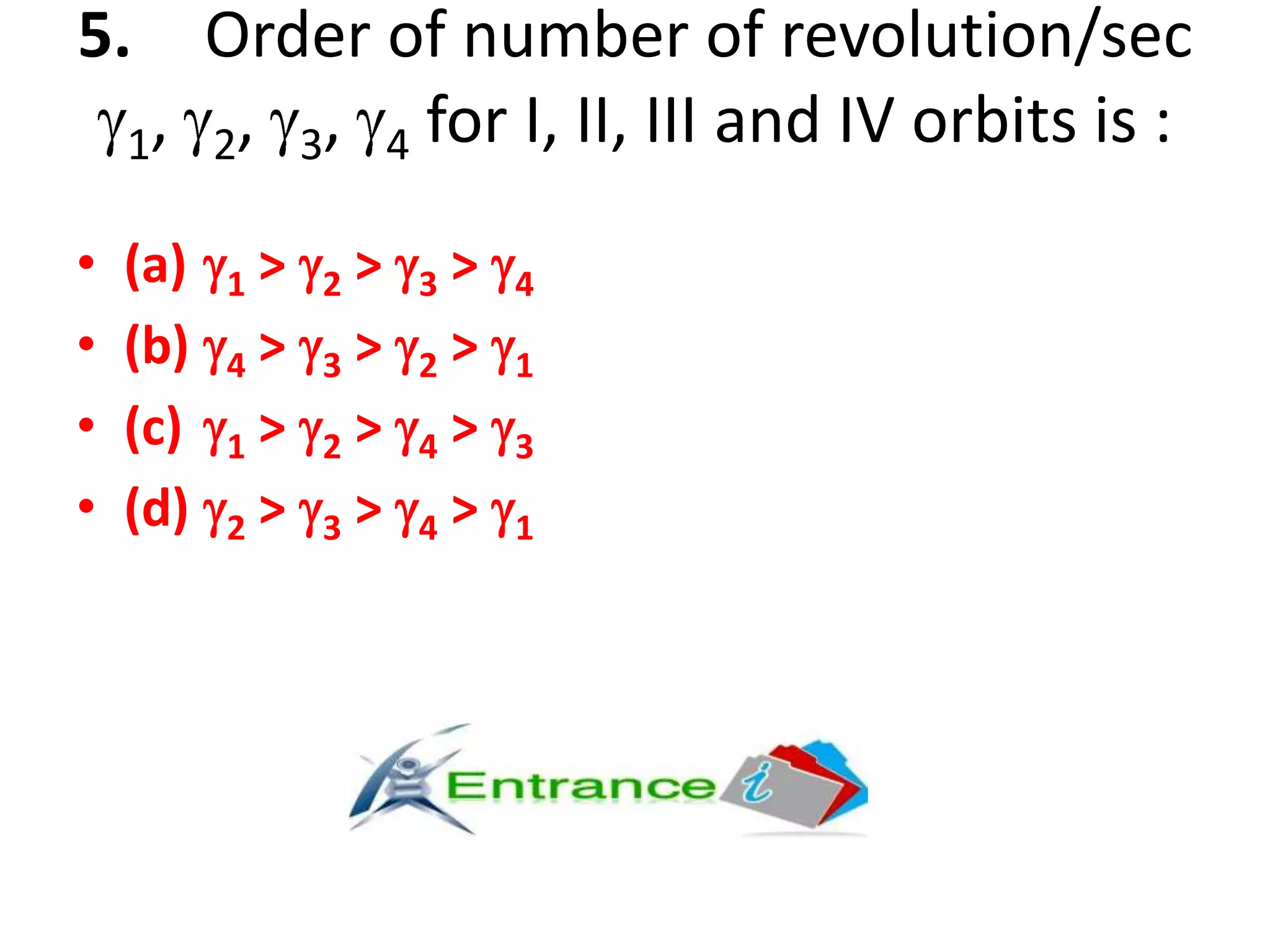 5. Order of number of revolution/sec
1, 2, 3, 4 for I, II, III and IV orbits is :
• (a) 1 > 2 > 3 > 4
• (b) 4 > 3 > 2 > 1
• (c) 1 > 2 > 4 > 3
• (d) 2 > 3 > 4 > 1
 