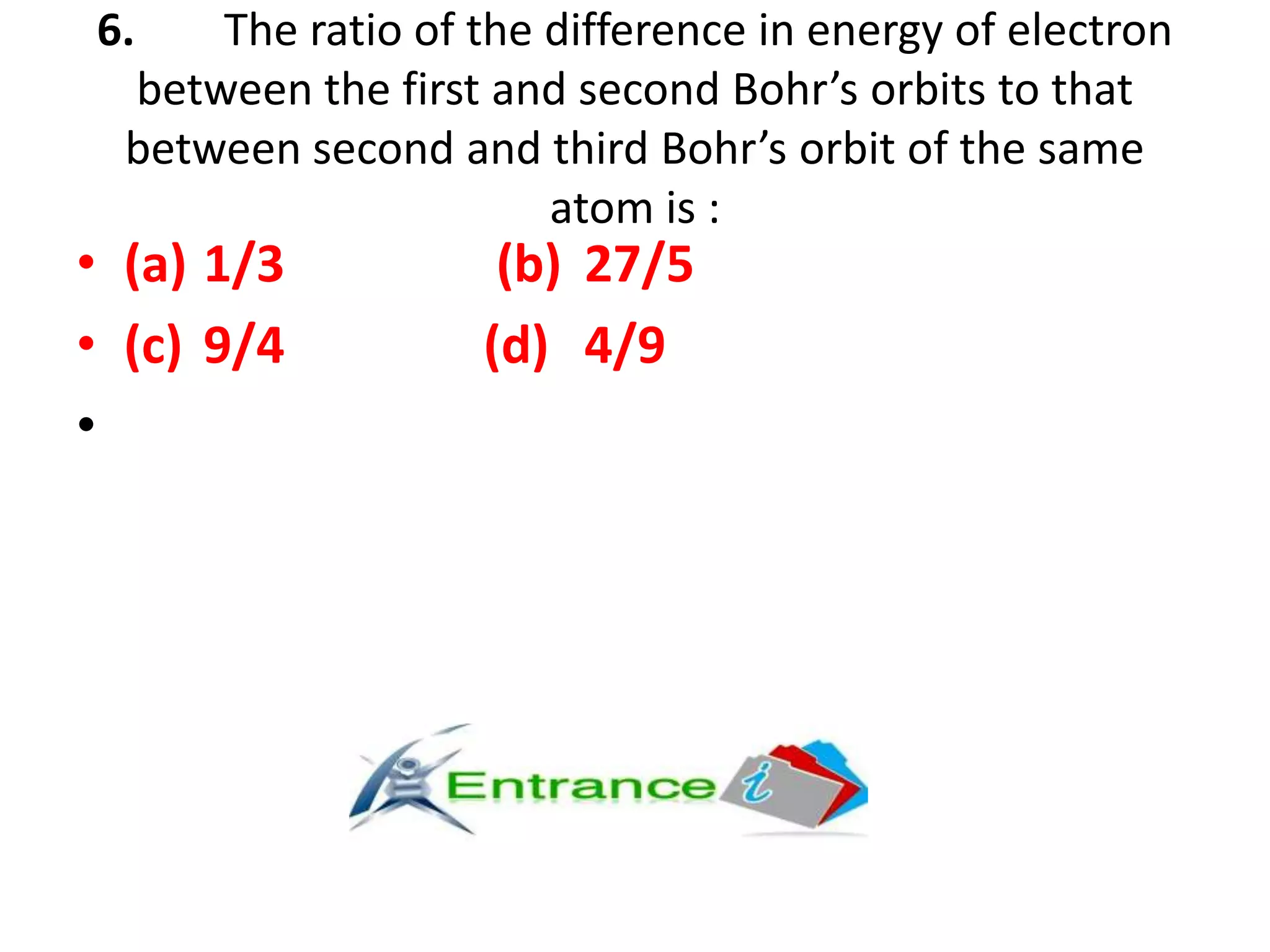 6. The ratio of the difference in energy of electron
between the first and second Bohr’s orbits to that
between second and third Bohr’s orbit of the same
atom is :
• (a) 1/3 (b) 27/5
• (c) 9/4 (d) 4/9
•
 