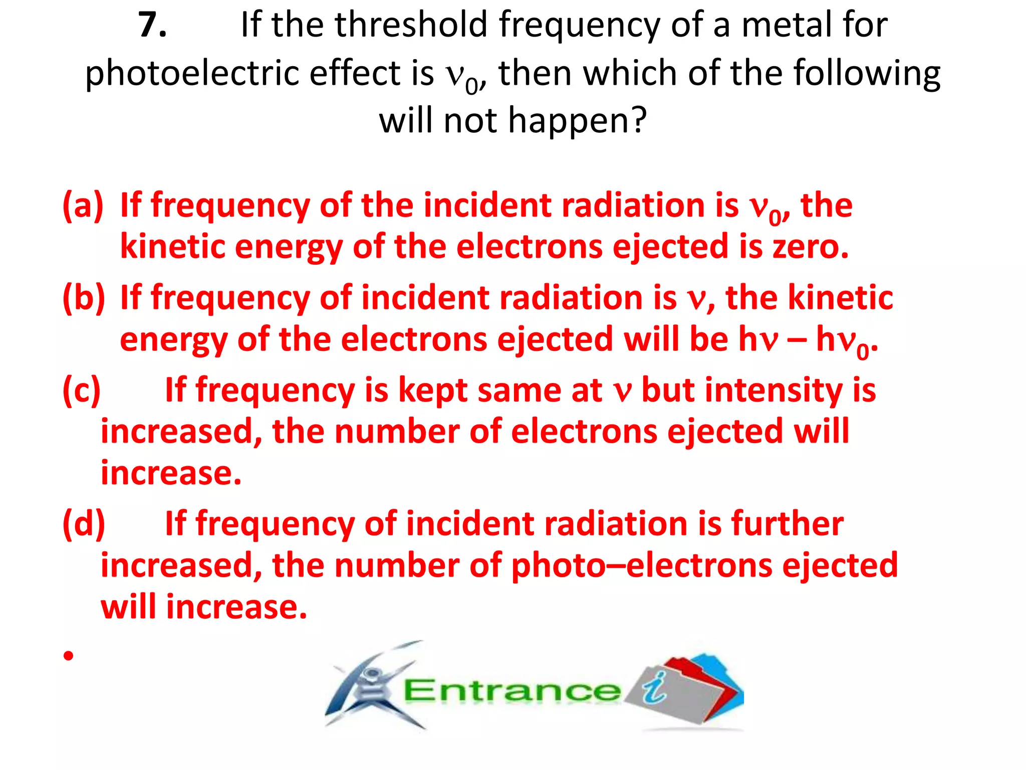 7. If the threshold frequency of a metal for
photoelectric effect is 0, then which of the following
will not happen?
(a) If frequency of the incident radiation is 0, the
kinetic energy of the electrons ejected is zero.
(b) If frequency of incident radiation is , the kinetic
energy of the electrons ejected will be h – h 0.
(c) If frequency is kept same at but intensity is
increased, the number of electrons ejected will
increase.
(d) If frequency of incident radiation is further
increased, the number of photo–electrons ejected
will increase.
•
 