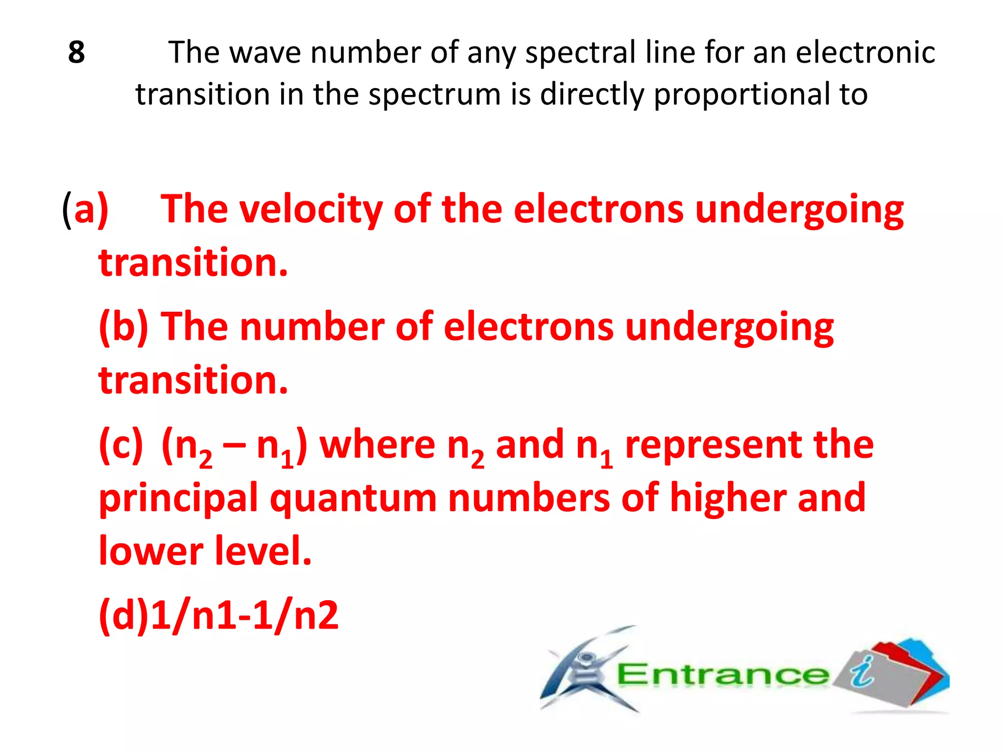 8 The wave number of any spectral line for an electronic
transition in the spectrum is directly proportional to
(a) The velocity of the electrons undergoing
transition.
(b) The number of electrons undergoing
transition.
(c) (n2 – n1) where n2 and n1 represent the
principal quantum numbers of higher and
lower level.
(d)1/n1-1/n2
 