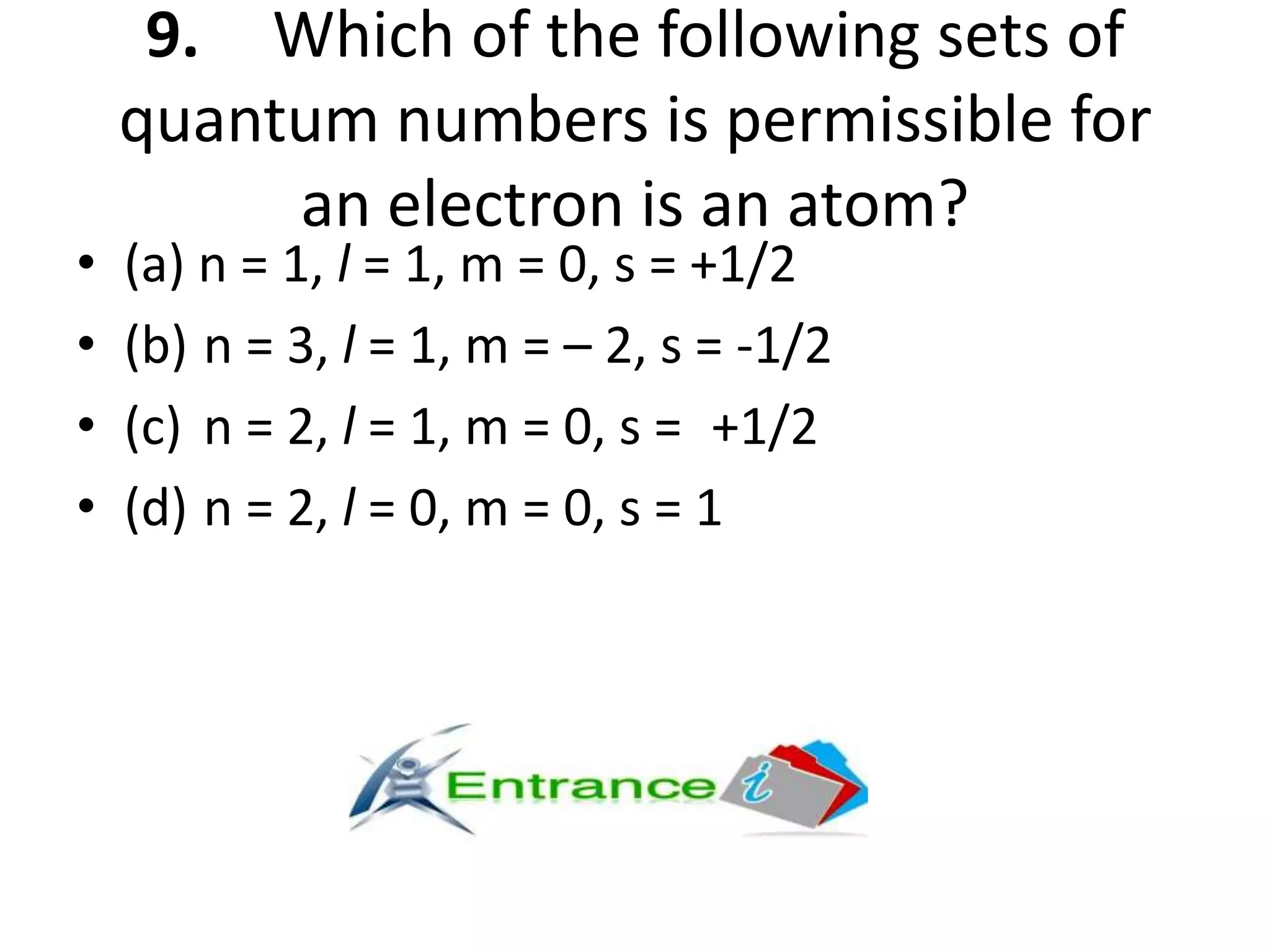 9. Which of the following sets of
quantum numbers is permissible for
an electron is an atom?
• (a) n = 1, l = 1, m = 0, s = +1/2
• (b) n = 3, l = 1, m = – 2, s = -1/2
• (c) n = 2, l = 1, m = 0, s = +1/2
• (d) n = 2, l = 0, m = 0, s = 1
 