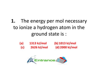 1. The energy per mol necessary
to ionize a hydrogen atom in the
ground state is :
(a) 1313 kJ/mol (b) 1013 kJ/mol
(c) 2626 kJ/mol (d) 2000 kJ/mol
 