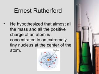 Ernest Rutherford He hypothesized that almost all the mass and all the positive charge of an atom is concentrated in an extremely tiny nucleus at the center of the atom. 