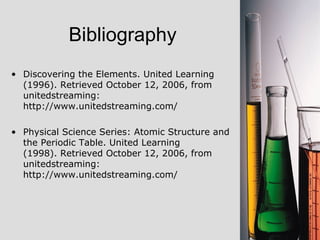 Bibliography Discovering the Elements. United Learning (1996). Retrieved October 12, 2006, from unitedstreaming: http://www.unitedstreaming.com/  Physical Science Series: Atomic Structure and the Periodic Table. United Learning (1998). Retrieved October 12, 2006, from unitedstreaming: http://www.unitedstreaming.com/  